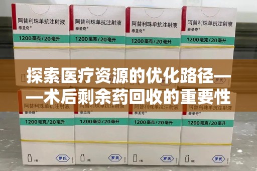 唐山探索医疗资源的优化路径——术后剩余药回收的重要性与实践