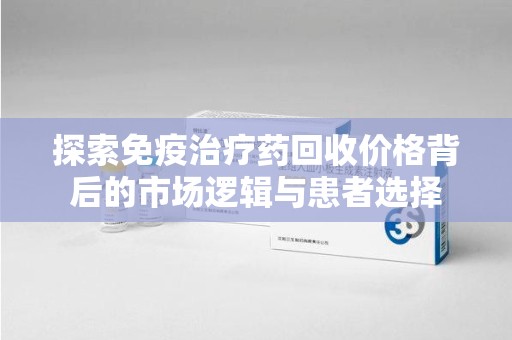 唐山探索免疫治疗药回收价格背后的市场逻辑与患者选择