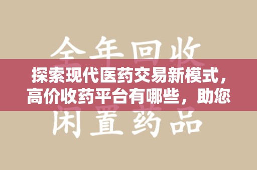 唐山探索现代医药交易新模式，高价收药平台有哪些，助您轻松变现闲置药品