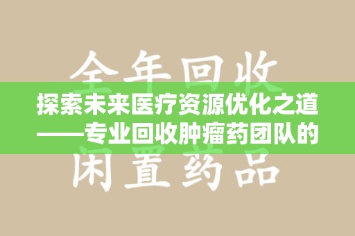 唐山探索未来医疗资源优化之道——专业回收肿瘤药团队的崛起与使命