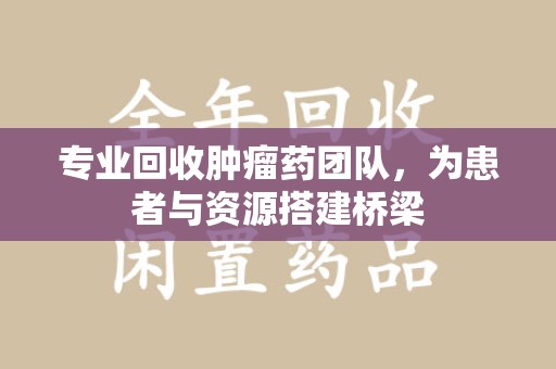 唐山专业回收肿瘤药团队，为患者与资源搭建桥梁