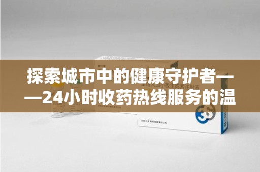 唐山探索城市中的健康守护者——24小时收药热线服务的温暖与责任