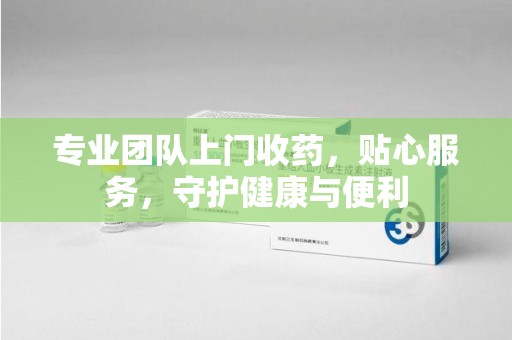 唐山专业团队上门收药，贴心服务，守护健康与便利