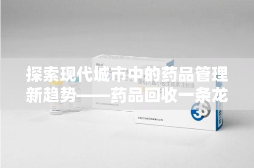 唐山探索现代城市中的药品管理新趋势——药品回收一条龙服务的崛起