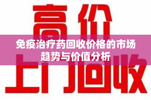 唐山免疫治疗药回收价格的市场趋势与价值分析