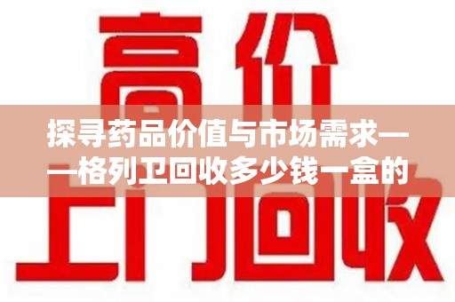 唐山探寻药品价值与市场需求——格列卫回收多少钱一盒的深度解析