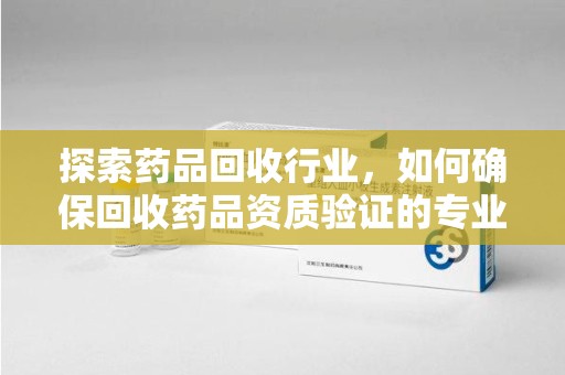 唐山探索药品回收行业，如何确保回收药品资质验证的专业性与规范性