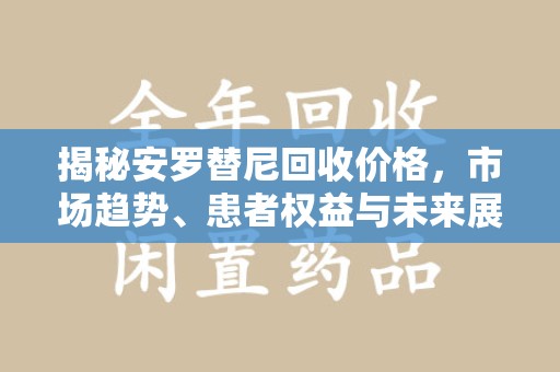 唐山揭秘安罗替尼回收价格，市场趋势、患者权益与未来展望